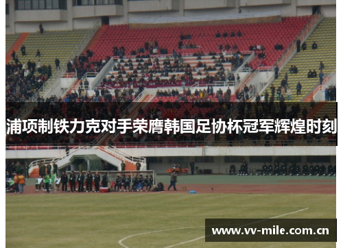 浦项制铁力克对手荣膺韩国足协杯冠军辉煌时刻 浦项制铁力克对手荣膺韩国足协杯冠军辉煌时刻