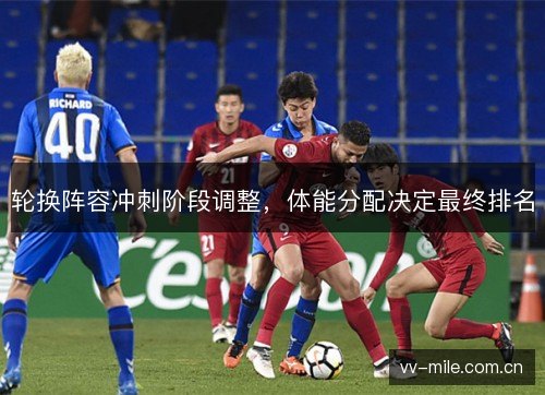 轮换阵容冲刺阶段调整,体能分配决定最终排名 轮换阵容冲刺阶段调整,体能分配决定最终排名